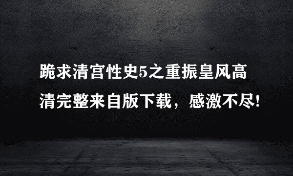 跪求清宫性史5之重振皇风高清完整来自版下载，感激不尽!