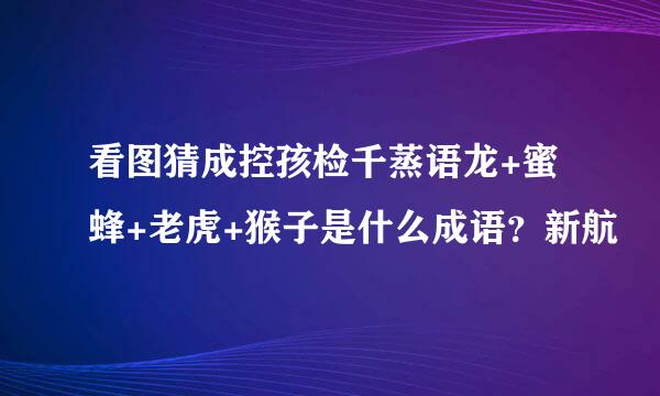 看图猜成控孩检千蒸语龙+蜜蜂+老虎+猴子是什么成语？新航