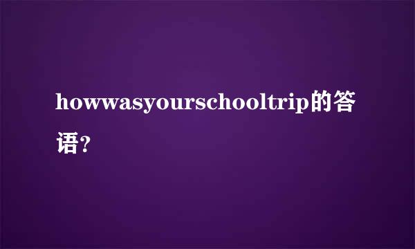 howwasyourschooltrip的答语？