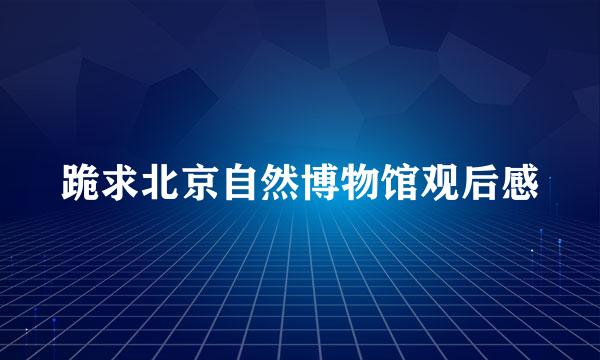 跪求北京自然博物馆观后感
