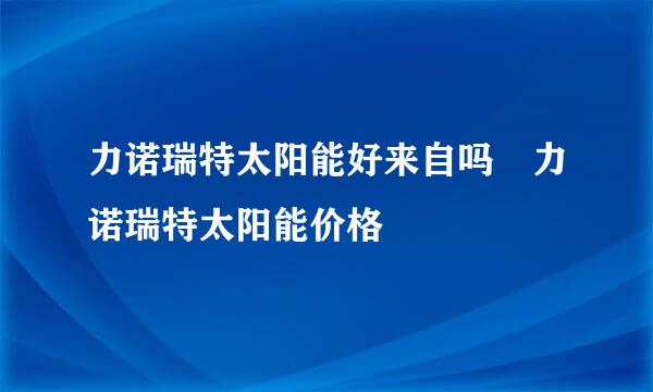 力诺瑞特太阳能好来自吗 力诺瑞特太阳能价格