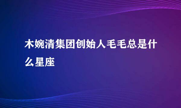 木婉清集团创始人毛毛总是什么星座