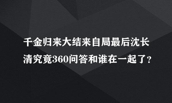 千金归来大结来自局最后沈长清究竟360问答和谁在一起了？