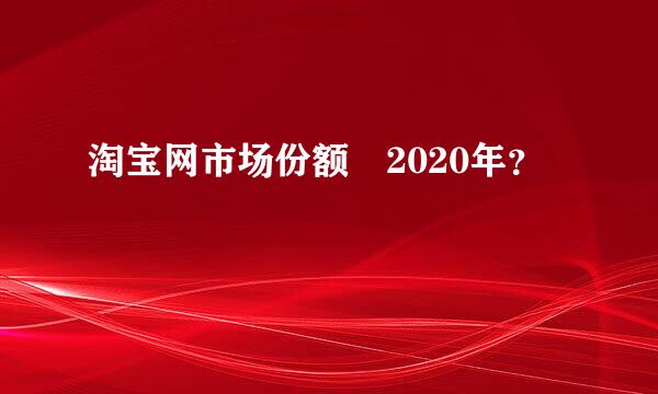 淘宝网市场份额 2020年？
