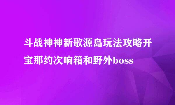 斗战神神新歌源岛玩法攻略开宝那约次响箱和野外boss