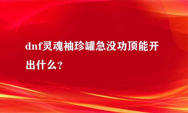 dnf灵魂袖珍罐急没功顶能开出什么？