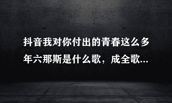 抖音我对你付出的青春这么多年六那斯是什么歌，成全歌词介绍？