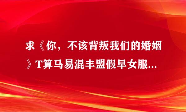 求《你，不该背叛我们的婚姻》T算马易混丰盟假早女服XT完整版