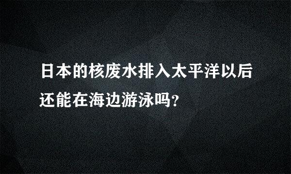 日本的核废水排入太平洋以后还能在海边游泳吗？