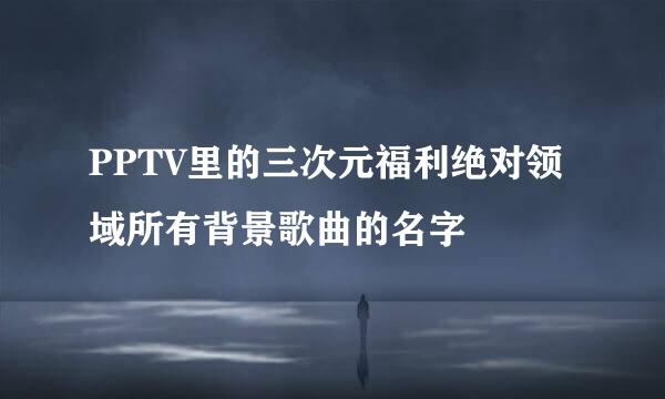 PPTV里的三次元福利绝对领域所有背景歌曲的名字