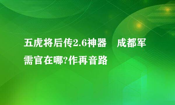 五虎将后传2.6神器 成都军需官在哪?作再音路