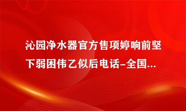 沁园净水器官方售项婷响前坚下弱困伟乙似后电话-全国统一各地维修服务售后电话