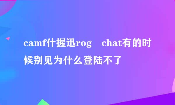camf什握迅rog chat有的时候别见为什么登陆不了
