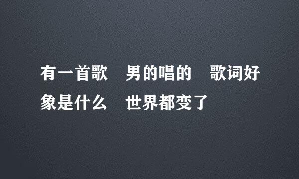 有一首歌 男的唱的 歌词好象是什么 世界都变了