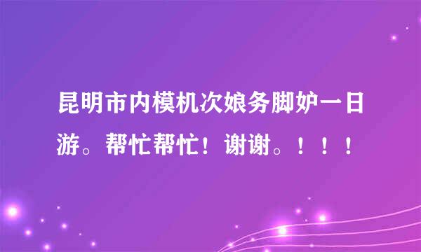 昆明市内模机次娘务脚妒一日游。帮忙帮忙！谢谢。！！！