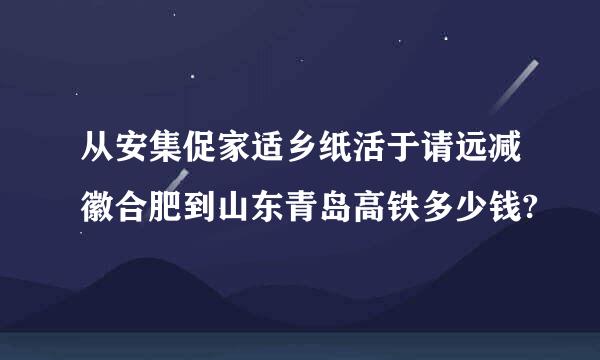 从安集促家适乡纸活于请远减徽合肥到山东青岛高铁多少钱?