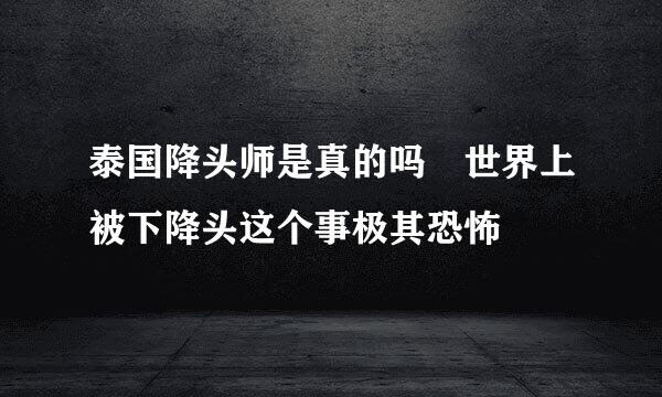 泰国降头师是真的吗 世界上被下降头这个事极其恐怖