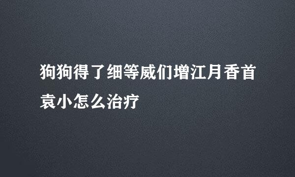 狗狗得了细等威们增江月香首袁小怎么治疗