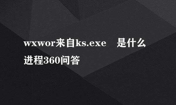 wxwor来自ks.exe 是什么进程360问答