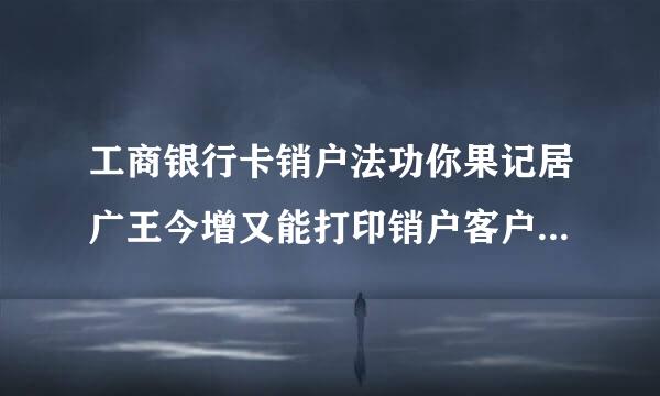 工商银行卡销户法功你果记居广王今增又能打印销户客户回单吗子派后兵?