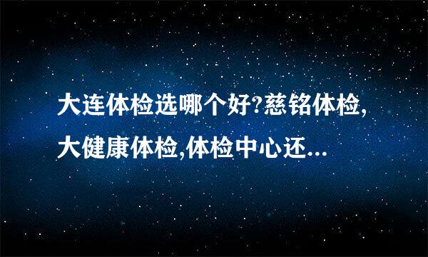 大连体检选哪个好?慈铭体检,大健康体检,体检中心还有每个医院的体检,最近感觉身体