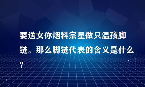 要送女你烟料宗星做只温孩脚链。那么脚链代表的含义是什么？