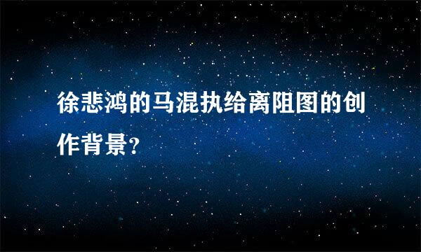 徐悲鸿的马混执给离阻图的创作背景？