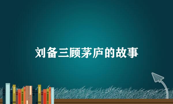 刘备三顾茅庐的故事