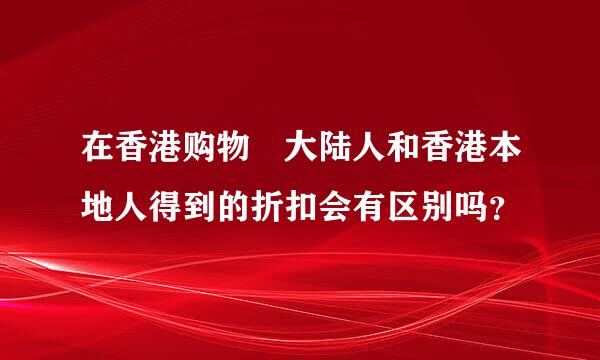 在香港购物 大陆人和香港本地人得到的折扣会有区别吗？