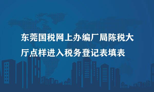 东莞国税网上办编厂局陈税大厅点样进入税务登记表填表