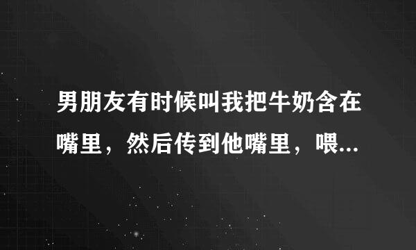 男朋友有时候叫我把牛奶含在嘴里，然后传到他嘴里，喂他，是什么意思？