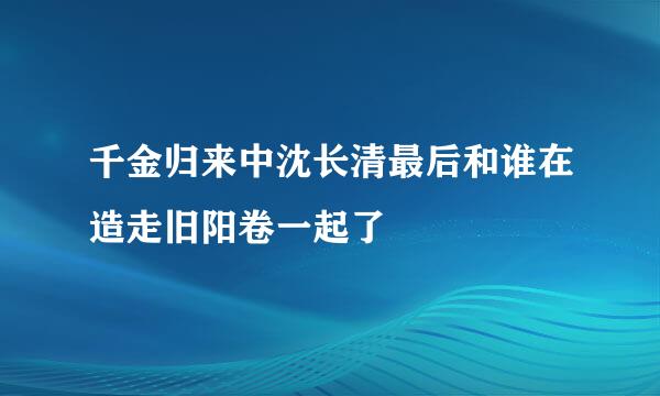 千金归来中沈长清最后和谁在造走旧阳卷一起了
