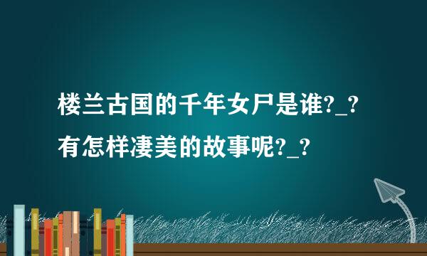 楼兰古国的千年女尸是谁?_?有怎样凄美的故事呢?_?