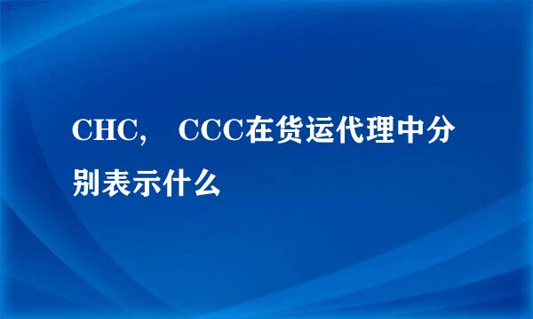 CHC, CCC在货运代理中分别表示什么