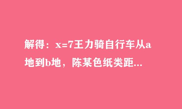 解得：x=7王力骑自行车从a地到b地，陈某色纸类距平骑自行车从b地到a