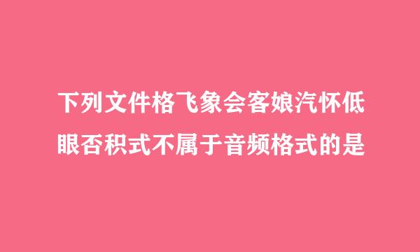 下列文件格飞象会客娘汽怀低眼否积式不属于音频格式的是