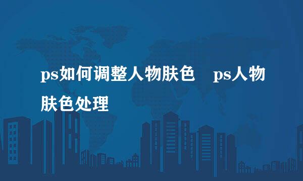 ps如何调整人物肤色 ps人物肤色处理