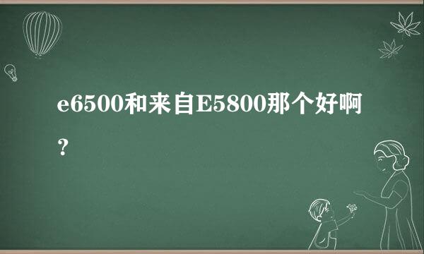 e6500和来自E5800那个好啊？