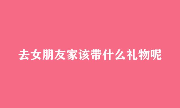 去女朋友家该带什么礼物呢
