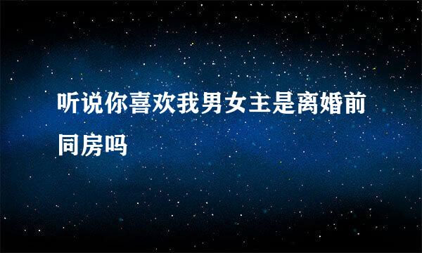 听说你喜欢我男女主是离婚前同房吗