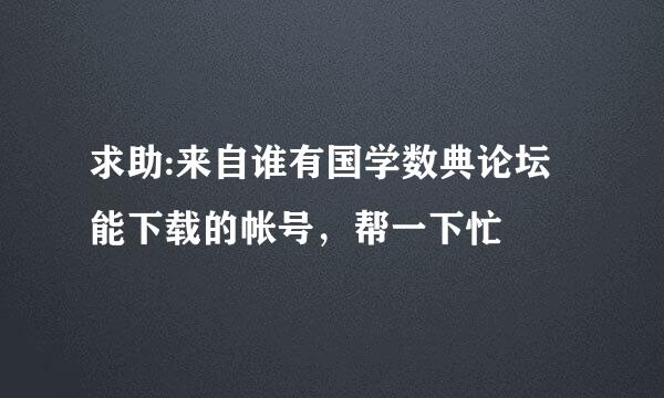 求助:来自谁有国学数典论坛能下载的帐号，帮一下忙