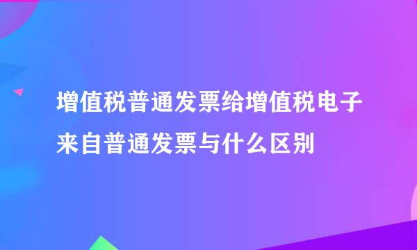 增值税普通发票给增值税电子来自普通发票与什么区别