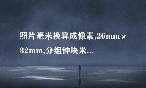 照片毫米换算成像素,26mm×32mm,分组钟块米领爱入辨率150dpi