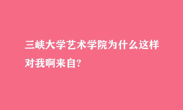 三峡大学艺术学院为什么这样对我啊来自?