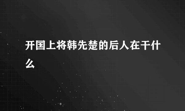 开国上将韩先楚的后人在干什么