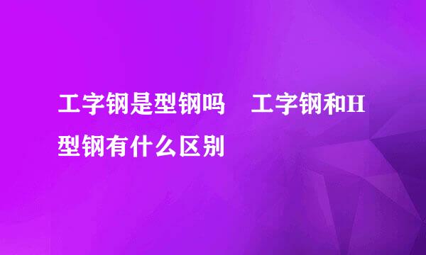 工字钢是型钢吗 工字钢和H型钢有什么区别