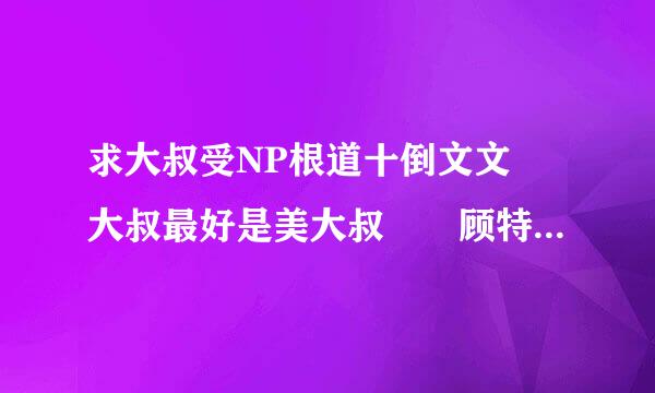 求大叔受NP根道十倒文文 大叔最好是美大叔 　顾特向备阻克财门准务　夕木的看过了　求其他的　最好是现代的