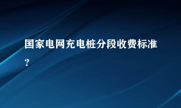 国家电网充电桩分段收费标准？
