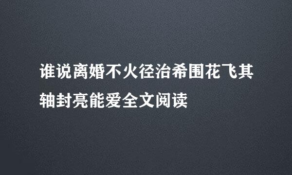 谁说离婚不火径治希围花飞其轴封亮能爱全文阅读
