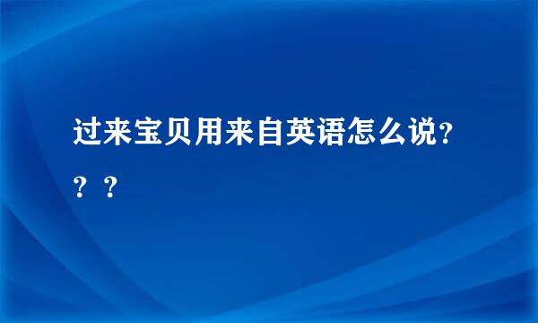 过来宝贝用来自英语怎么说？？？